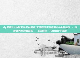 dy免费24小时下单平台便宜,子潇网络平台客服24小时热线 - 抖音业务全网最低价 - b站粉丝一元1000个活粉