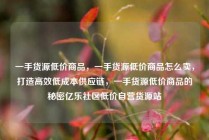 一手货源低价商品，一手货源低价商品怎么卖，打造高效低成本供应链，一手货源低价商品的秘密亿乐社区低价自营货源站