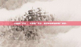 卡盟推广平台 - 卡盟推广平台：助您事业繁盛的推广利器~