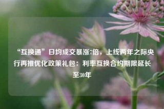 “互换通”日均成交暴涨7倍，上线两年之际央行再推优化政策礼包：利率互换合约期限延长至30年