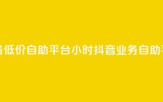 24小时抖音业务低价自助平台(24小时抖音业务自助平台优惠服务)