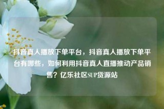 抖音真人播放下单平台，抖音真人播放下单平台有哪些，如何利用抖音真人直播推动产品销售？亿乐社区SUP货源站