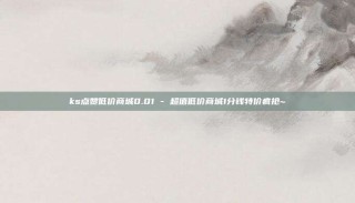 ks点赞低价商城0.01 - 超值低价商城1分钱特价疯抢~