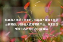 抖音真人播放下单平台，抖音真人播放下单平台有哪些，抖音真人直播带货平台，探索新型电商生态亿乐社区SUP货源站