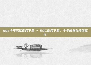 qqc十年沉淀官网下载 - QQC官网下载:十年成就与持续优化!