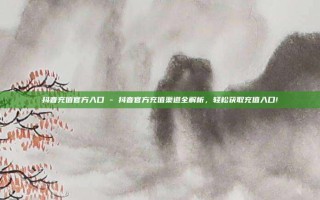 抖音充值官方入口 - 抖音官方充值渠道全解析，轻松获取充值入口!