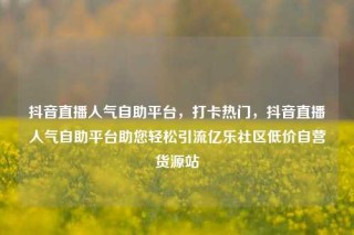 抖音直播人气自助平台，打卡热门，抖音直播人气自助平台助您轻松引流亿乐社区低价自营货源站