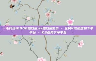 一毛钱给10000播放量,ks播放量低价 - 全民K歌机器粉下单平台 - KS业务下单平台