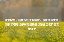 抖音粉丝，抖音粉丝业务套餐，抖音运营策略，如何吸引和维护高质量粉丝亿乐社区低价自营货源站