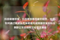 抖音刷播放量,抖音增加播放量的软件,抖音,如何通过精准运营策略提升视频播放量和粉丝基数亿乐社区低价自营货源站