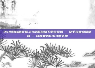 24小时自助商城,24小时自助下单云商城 - 快手抖音点赞链接 - 抖音业务1000赞下单