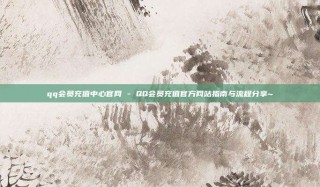 qq会员充值中心官网 - QQ会员充值官方网站指南与流程分享~