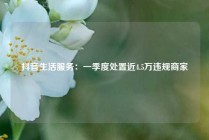 抖音生活服务：一季度处置近4.5万违规商家