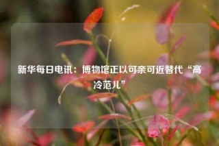 新华每日电讯：博物馆正以可亲可近替代“高冷范儿”