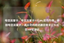 电信流量卡，电信流量卡19元200g官方办理，中国电信流量卡，满足您的移动通信需求亿乐社区SUP货源站