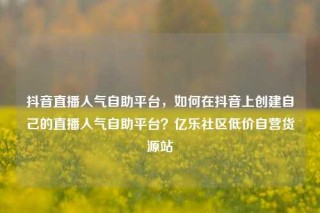 抖音直播人气自助平台，如何在抖音上创建自己的直播人气自助平台？亿乐社区低价自营货源站