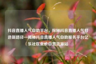 抖音直播人气自助平台，探秘抖音直播人气打造新路径—揭秘抖音直播人气自助服务平台亿乐社区低价自营货源站