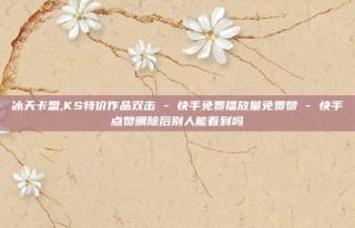 冰天卡盟,KS特价作品双击 - 快手免费播放量免费赞 - 快手点赞删除后别人能看到吗