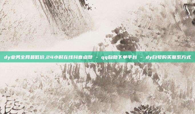 dy业务全网最低价,24小时在线抖音点赞 - qq自助下单平台 dy白号购买联系方式  第1张
