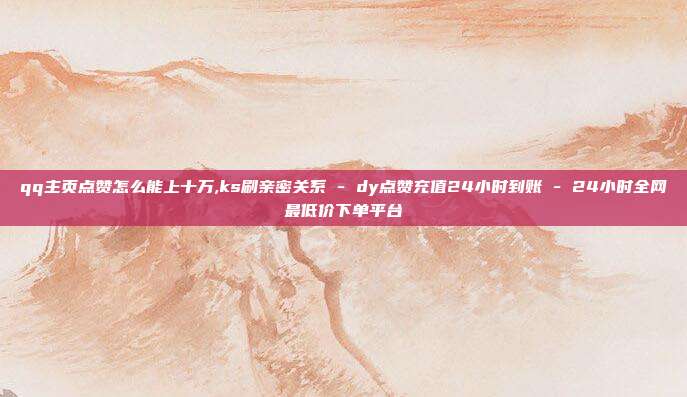 qq主页点赞怎么能上十万,ks刷亲密关系 - dy点赞充值24小时到账 24小时全网最低价下单平台  第1张