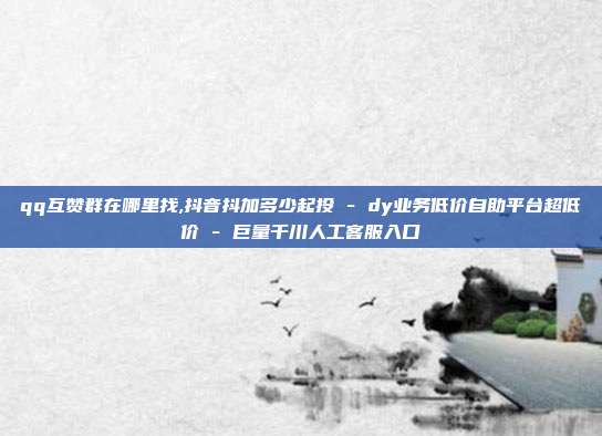 qq互赞群在哪里找,抖音抖加多少起投 - dy业务低价自助平台超低价 巨量千川人工客服入口  第1张