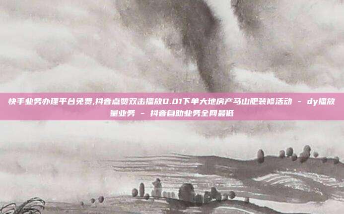 快手业务办理平台免费,抖音点赞双击播放0.01下单大地房产马山肥装修活动 - dy播放量业务 抖音自助业务全网最低  第1张