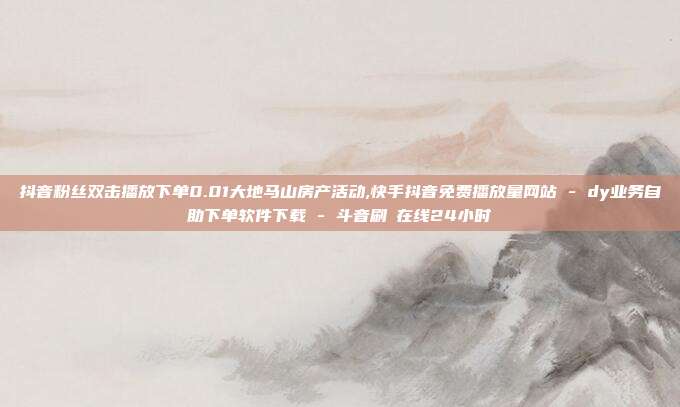 抖音粉丝双击播放下单0.01大地马山房产活动,快手抖音免费播放量网站 - dy业务自助下单软件下载 斗音刷讚在线24小时  第1张