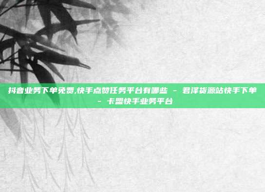 抖音业务下单免费,快手点赞任务平台有哪些 - 君泽货源站快手下单 卡盟快手业务平台  第1张