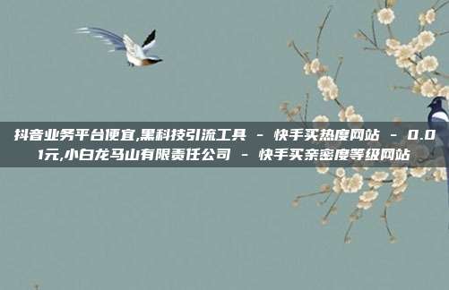 抖音业务平台便宜,黑科技引流工具 - 快手买热度网站 0.01元,小白龙马山有限责任公司 快手买亲密度等级网站  第1张