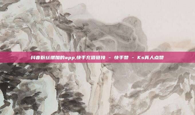 抖音粉丝增加的app,快手充值链接 - 快手赞 Ks真人点赞  第1张