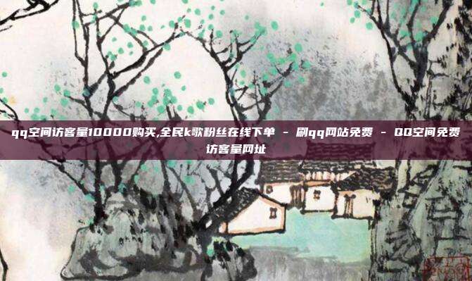 qq空间访客量10000购买,全民k歌粉丝在线下单 - 刷qq网站免费 QQ空间免费访客量网址  第1张