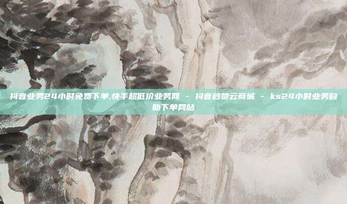 抖音业务24小时免费下单,快手超低价业务网 - 抖音秒赞云商城 ks24小时业务自助下单网站  第1张
