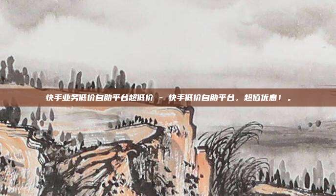 快手业务低价自助平台超低价 - 快手低价自助平台，超值优惠！。  第1张