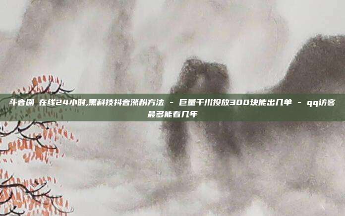 斗音刷讚在线24小时,黑科技抖音涨粉方法 - 巨量千川投放300块能出几单 qq访客最多能看几年  第1张