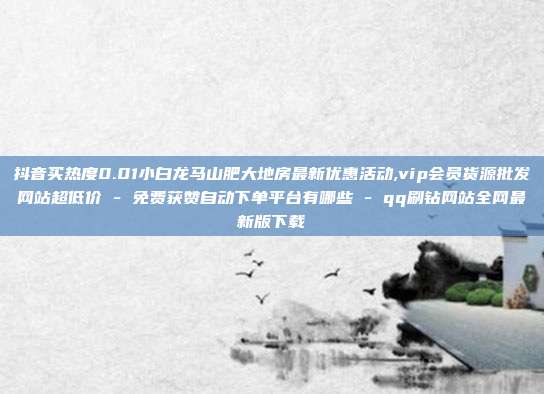 抖音买热度0.01小白龙马山肥大地房最新优惠活动,vip会员货源批发网站超低价 - 免费获赞自动下单平台有哪些 qq刷钻网站全网最新版下载  第1张
