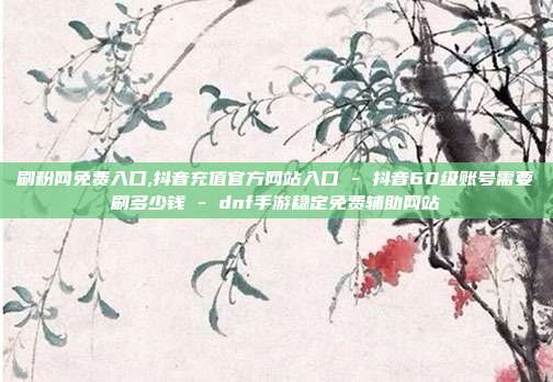 刷粉网免费入口,抖音充值官方网站入口 - 抖音60级账号需要刷多少钱 dnf手游稳定免费辅助网站  第1张