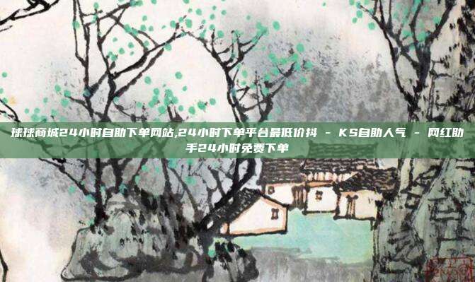 球球商城24小时自助下单网站,24小时下单平台最低价抖 - KS自助人气 网红助手24小时免费下单  第1张