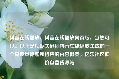 抖音在线播放，抖音在线播放网页版	，当然可以。以下是根据关键词抖音在线播放生成的一个高质量标题和相应的内容概要。亿乐社区低价自营货源站  第1张
