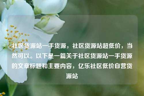 社区货源站一手货源	，社区货源站超低价，当然可以。以下是一篇关于社区货源站一手货源的文章标题和主要内容，亿乐社区低价自营货源站  第1张