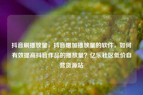 抖音刷播放量，抖音增加播放量的软件，如何有效提高抖音作品的播放量？亿乐社区低价自营货源站  第1张