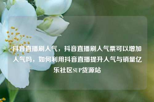 抖音直播刷人气，抖音直播刷人气票可以增加人气吗	，如何利用抖音直播提升人气与销量亿乐社区SUP货源站  第1张