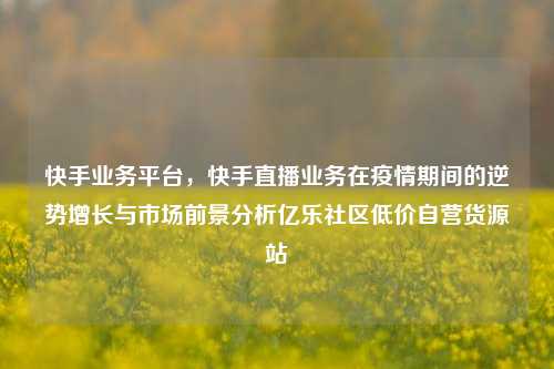 快手业务平台	，快手直播业务在疫情期间的逆势增长与市场前景分析亿乐社区低价自营货源站  第1张