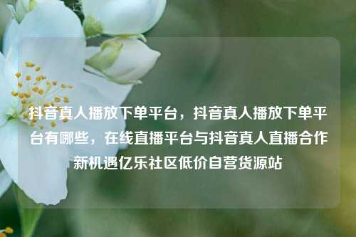 抖音真人播放下单平台	，抖音真人播放下单平台有哪些，在线直播平台与抖音真人直播合作新机遇亿乐社区低价自营货源站  第1张