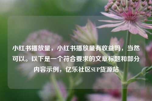 小红书播放量，小红书播放量有收益吗，当然可以	。以下是一个符合要求的文章标题和部分内容示例	，亿乐社区SUP货源站  第1张
