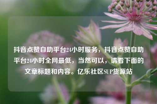 抖音点赞自助平台24小时服务，抖音点赞自助平台24小时全网最低	，当然可以，请看下面的文章标题和内容。亿乐社区SUP货源站  第1张