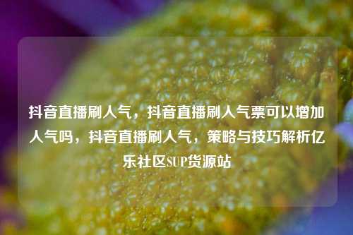 抖音直播刷人气，抖音直播刷人气票可以增加人气吗	，抖音直播刷人气，策略与技巧解析亿乐社区SUP货源站  第1张