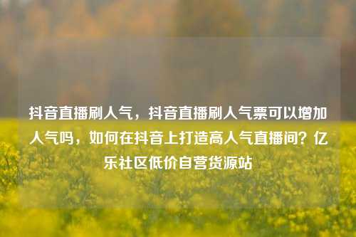 抖音直播刷人气，抖音直播刷人气票可以增加人气吗	，如何在抖音上打造高人气直播间？亿乐社区低价自营货源站  第1张