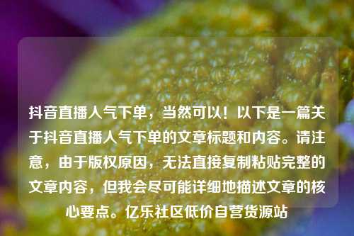 抖音直播人气下单，当然可以！以下是一篇关于抖音直播人气下单的文章标题和内容。请注意，由于版权原因，无法直接复制粘贴完整的文章内容	，但我会尽可能详细地描述文章的核心要点。亿乐社区低价自营货源站  第1张