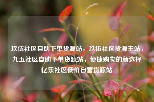 玖伍社区自助下单货源站，玖伍社区货源主站，九五社区自助下单货源站	，便捷购物的新选择亿乐社区低价自营货源站  第1张