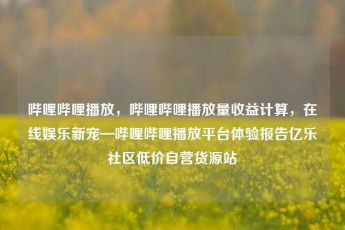 哔哩哔哩播放	，哔哩哔哩播放量收益计算，在线娱乐新宠—哔哩哔哩播放平台体验报告亿乐社区低价自营货源站  第1张